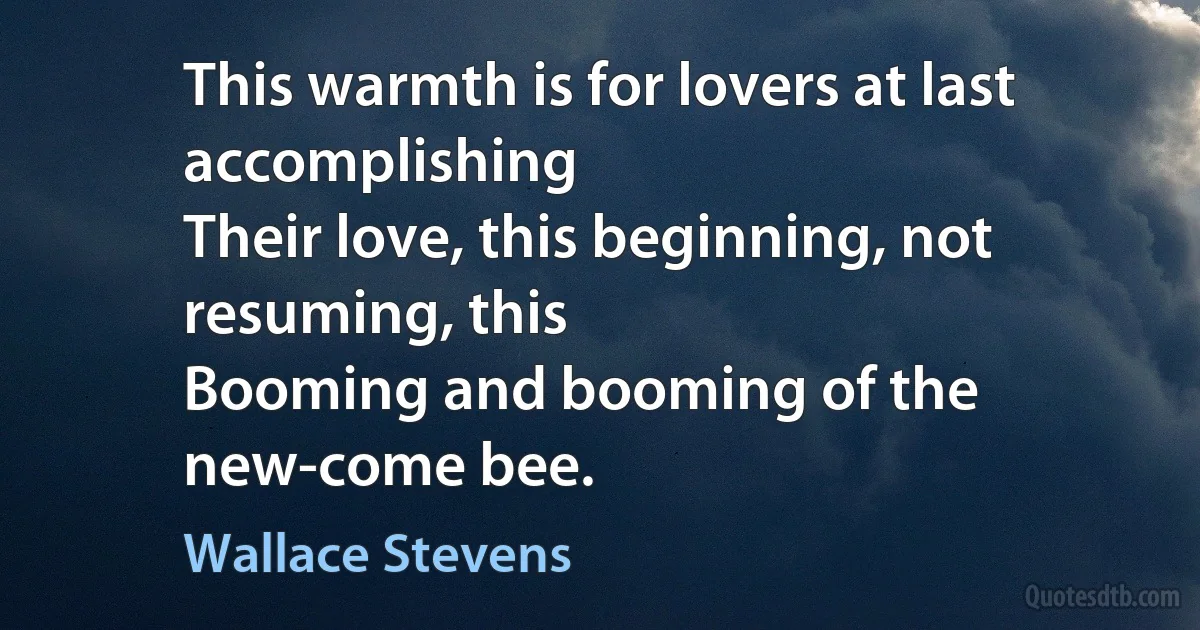 This warmth is for lovers at last accomplishing
Their love, this beginning, not resuming, this
Booming and booming of the new-come bee. (Wallace Stevens)