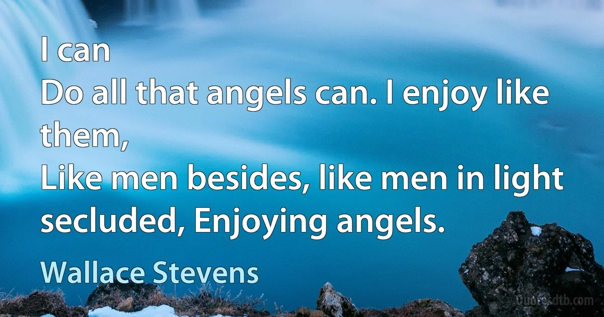 I can
Do all that angels can. I enjoy like them,
Like men besides, like men in light secluded, Enjoying angels. (Wallace Stevens)