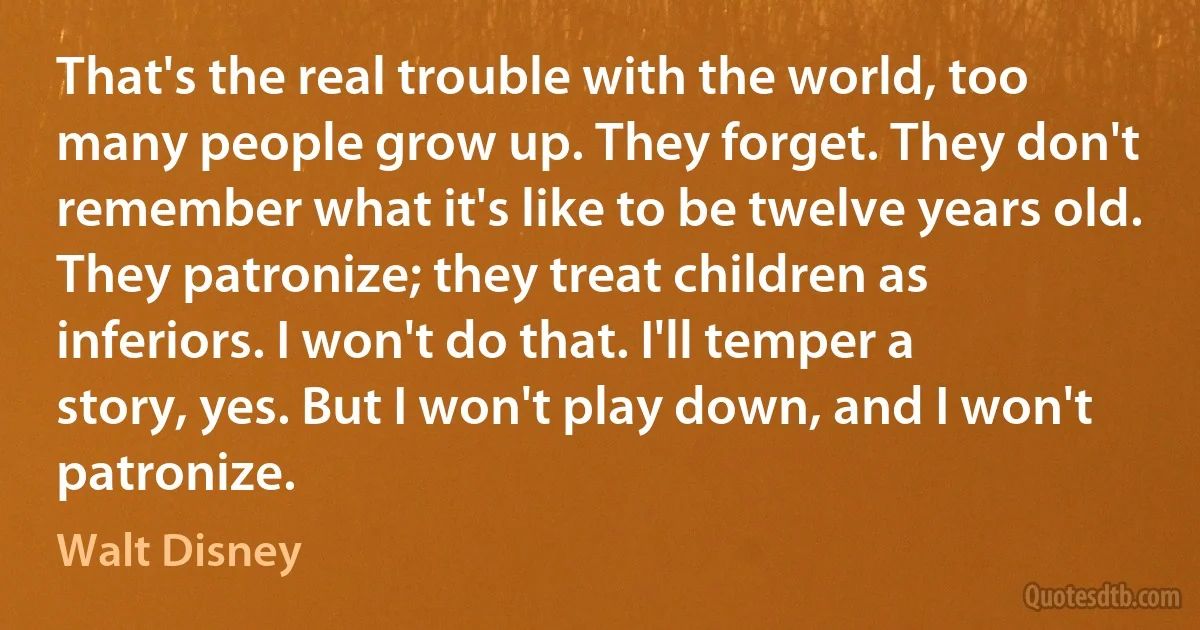 That's the real trouble with the world, too many people grow up. They forget. They don't remember what it's like to be twelve years old. They patronize; they treat children as inferiors. I won't do that. I'll temper a story, yes. But I won't play down, and I won't patronize. (Walt Disney)