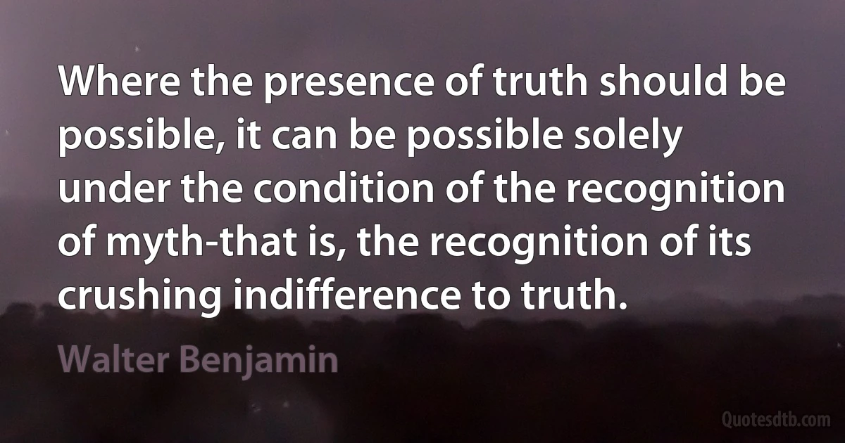 Where the presence of truth should be possible, it can be possible solely under the condition of the recognition of myth-that is, the recognition of its crushing indifference to truth. (Walter Benjamin)