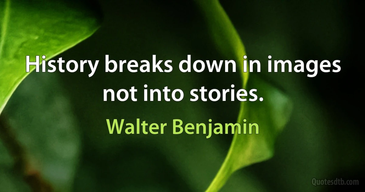 History breaks down in images not into stories. (Walter Benjamin)