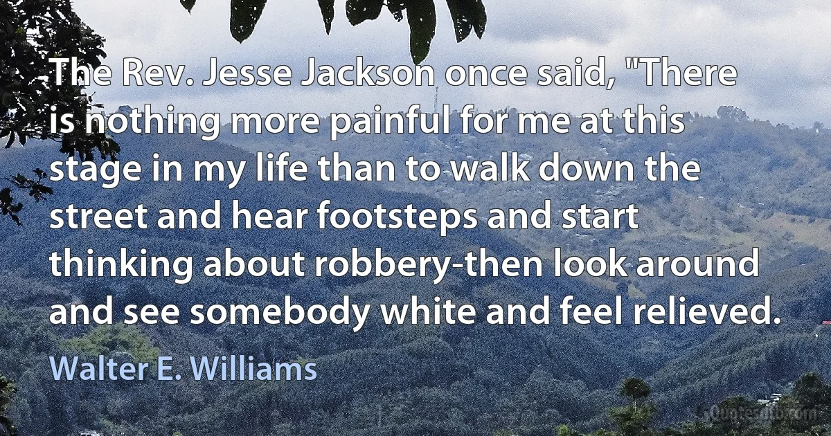 The Rev. Jesse Jackson once said, "There is nothing more painful for me at this stage in my life than to walk down the street and hear footsteps and start thinking about robbery-then look around and see somebody white and feel relieved. (Walter E. Williams)