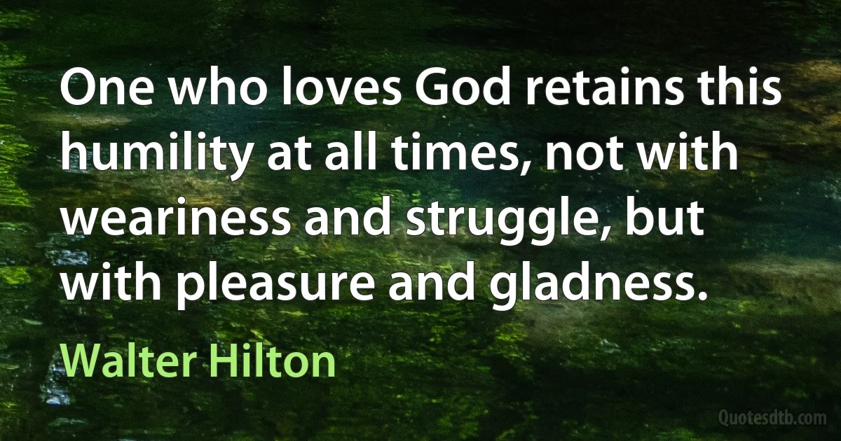 One who loves God retains this humility at all times, not with weariness and struggle, but with pleasure and gladness. (Walter Hilton)