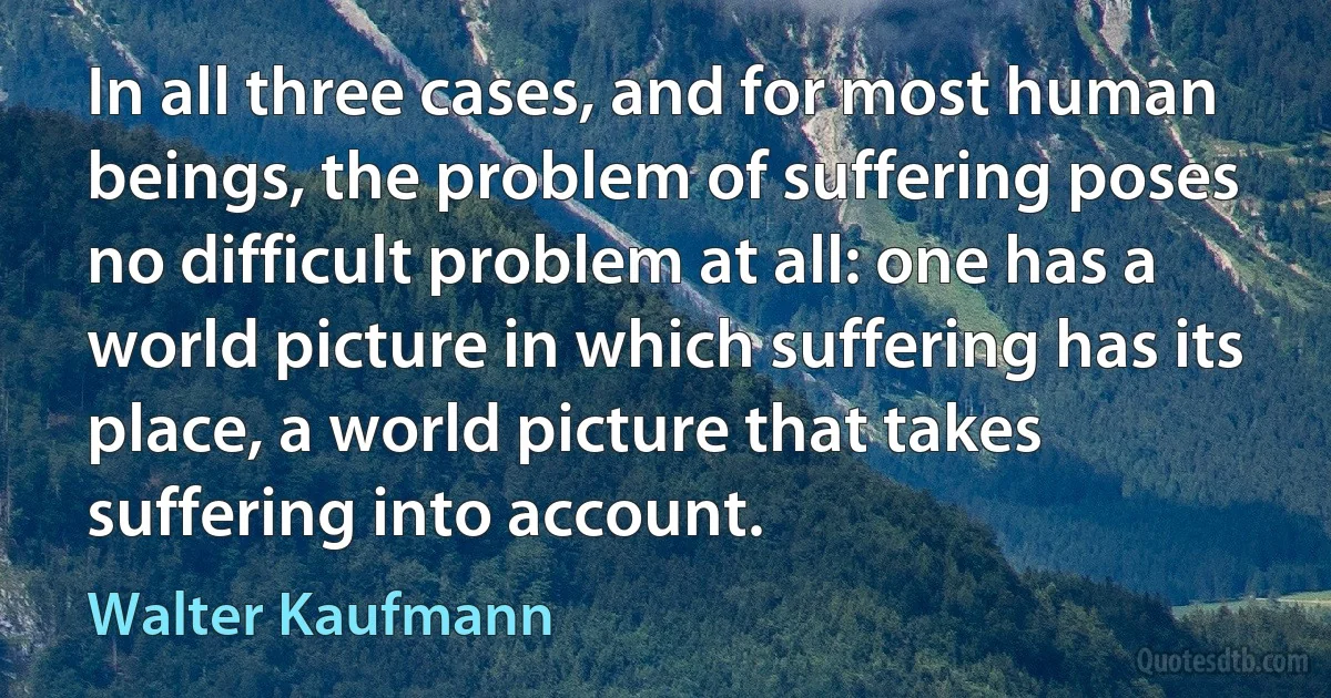 In all three cases, and for most human beings, the problem of suffering poses no difficult problem at all: one has a world picture in which suffering has its place, a world picture that takes suffering into account. (Walter Kaufmann)