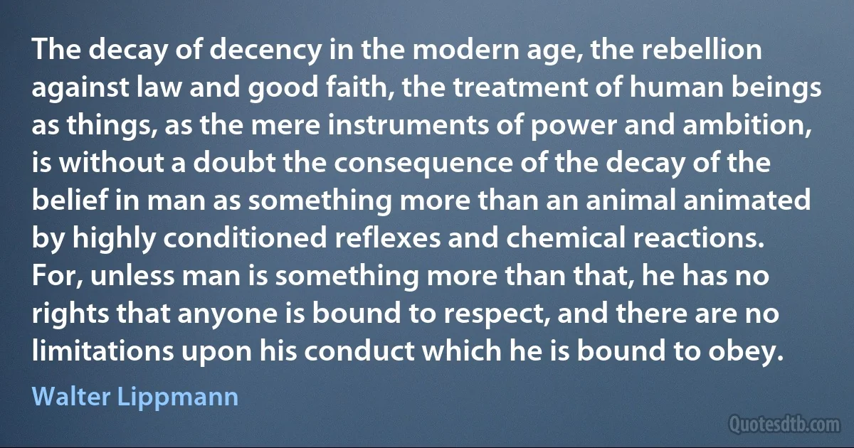 The decay of decency in the modern age, the rebellion against law and good faith, the treatment of human beings as things, as the mere instruments of power and ambition, is without a doubt the consequence of the decay of the belief in man as something more than an animal animated by highly conditioned reflexes and chemical reactions. For, unless man is something more than that, he has no rights that anyone is bound to respect, and there are no limitations upon his conduct which he is bound to obey. (Walter Lippmann)