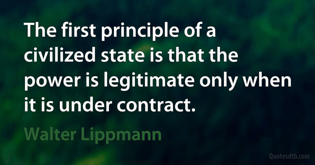 The first principle of a civilized state is that the power is legitimate only when it is under contract. (Walter Lippmann)