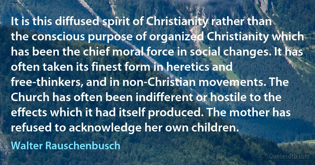 It is this diffused spirit of Christianity rather than the conscious purpose of organized Christianity which has been the chief moral force in social changes. It has often taken its finest form in heretics and free-thinkers, and in non-Christian movements. The Church has often been indifferent or hostile to the effects which it had itself produced. The mother has refused to acknowledge her own children. (Walter Rauschenbusch)