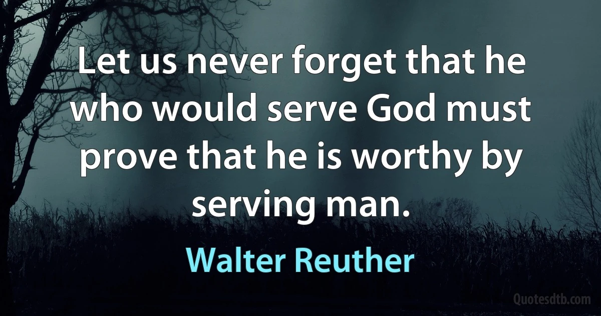 Let us never forget that he who would serve God must prove that he is worthy by serving man. (Walter Reuther)