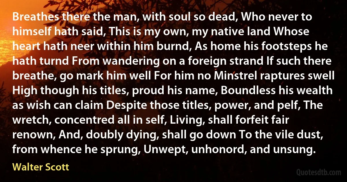 Breathes there the man, with soul so dead, Who never to himself hath said, This is my own, my native land Whose heart hath neer within him burnd, As home his footsteps he hath turnd From wandering on a foreign strand If such there breathe, go mark him well For him no Minstrel raptures swell High though his titles, proud his name, Boundless his wealth as wish can claim Despite those titles, power, and pelf, The wretch, concentred all in self, Living, shall forfeit fair renown, And, doubly dying, shall go down To the vile dust, from whence he sprung, Unwept, unhonord, and unsung. (Walter Scott)