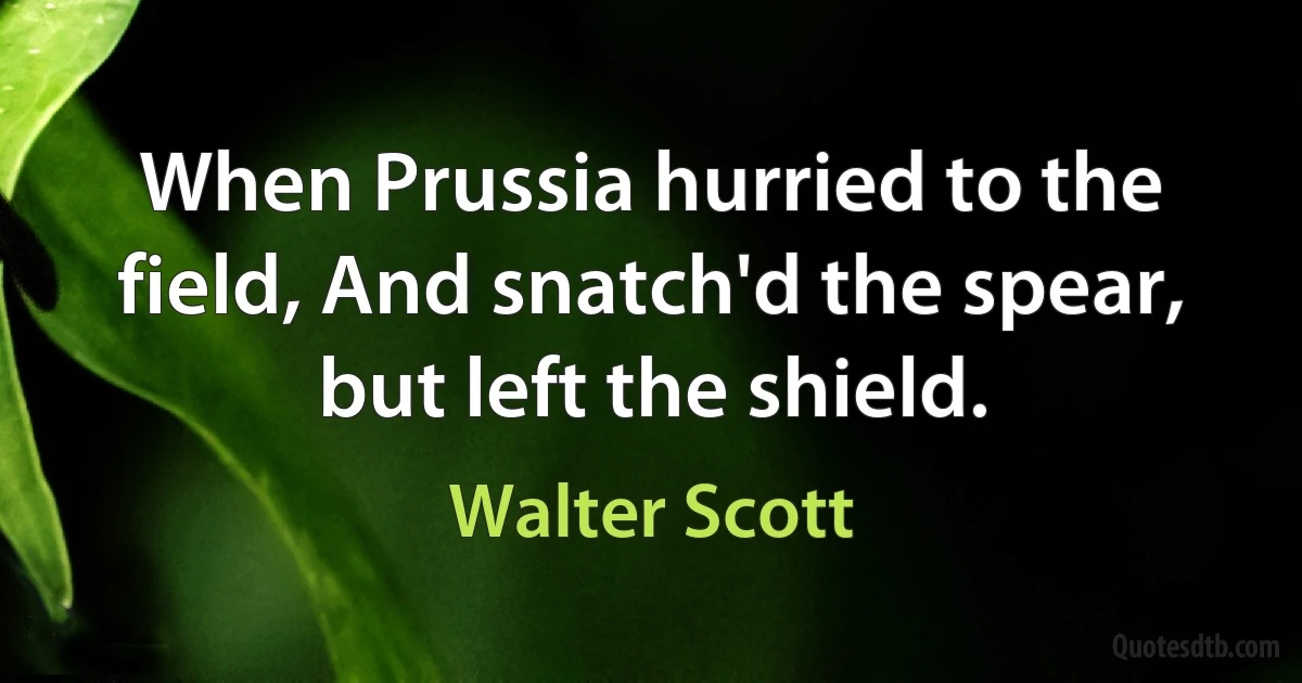 When Prussia hurried to the field, And snatch'd the spear, but left the shield. (Walter Scott)