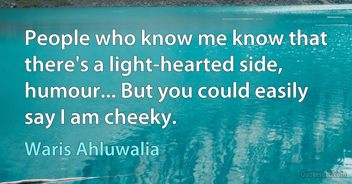 People who know me know that there's a light-hearted side, humour... But you could easily say I am cheeky. (Waris Ahluwalia)