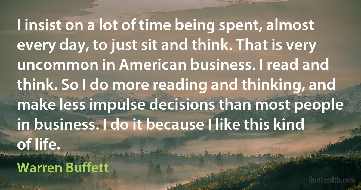 I insist on a lot of time being spent, almost every day, to just sit and think. That is very uncommon in American business. I read and think. So I do more reading and thinking, and make less impulse decisions than most people in business. I do it because I like this kind of life. (Warren Buffett)