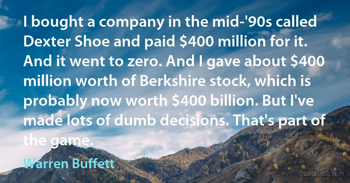 I bought a company in the mid-'90s called Dexter Shoe and paid $400 million for it. And it went to zero. And I gave about $400 million worth of Berkshire stock, which is probably now worth $400 billion. But I've made lots of dumb decisions. That's part of the game. (Warren Buffett)