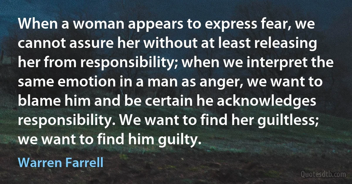 When a woman appears to express fear, we cannot assure her without at least releasing her from responsibility; when we interpret the same emotion in a man as anger, we want to blame him and be certain he acknowledges responsibility. We want to find her guiltless; we want to find him guilty. (Warren Farrell)