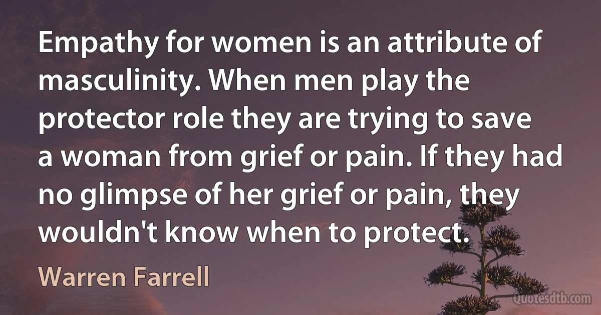 Empathy for women is an attribute of masculinity. When men play the protector role they are trying to save a woman from grief or pain. If they had no glimpse of her grief or pain, they wouldn't know when to protect. (Warren Farrell)