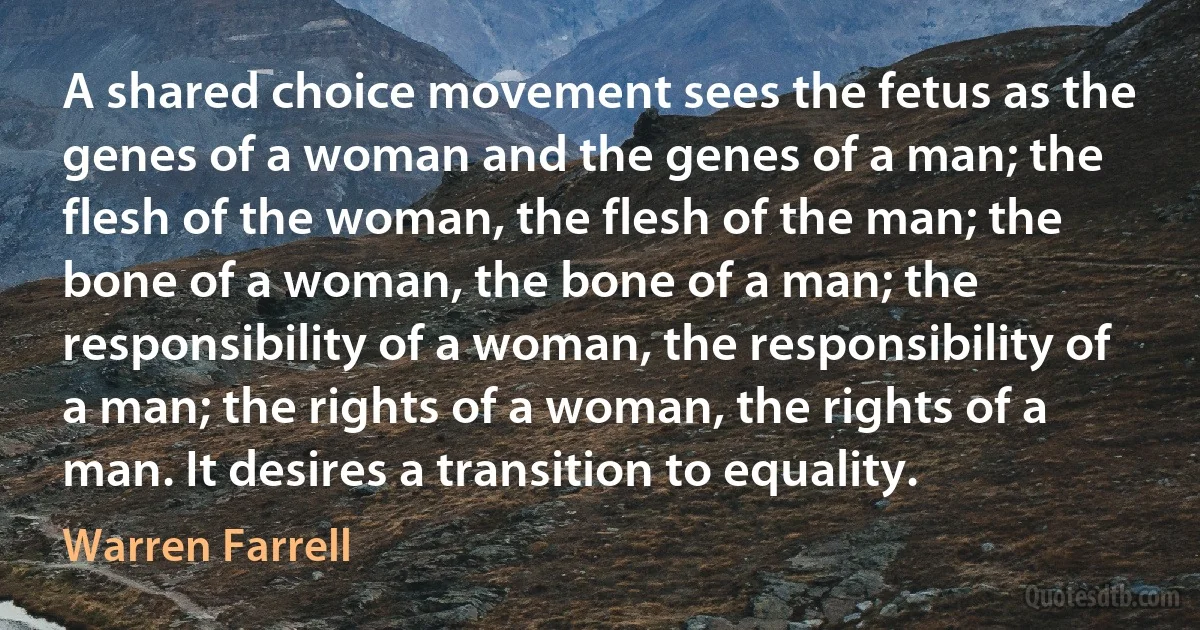 A shared choice movement sees the fetus as the genes of a woman and the genes of a man; the flesh of the woman, the flesh of the man; the bone of a woman, the bone of a man; the responsibility of a woman, the responsibility of a man; the rights of a woman, the rights of a man. It desires a transition to equality. (Warren Farrell)