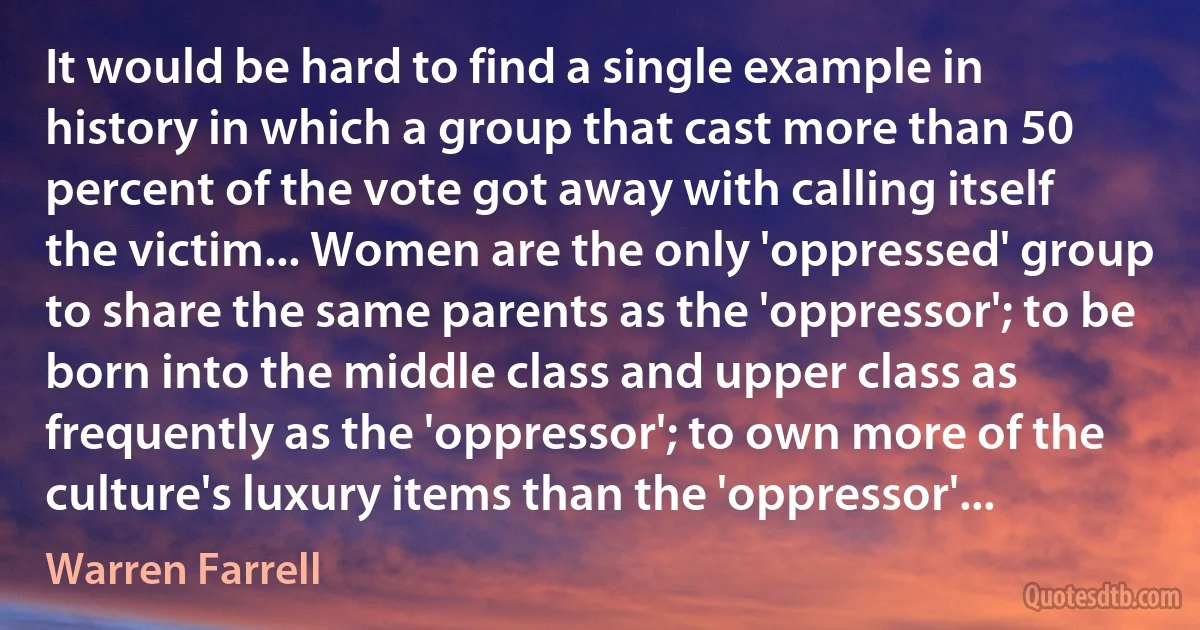 It would be hard to find a single example in history in which a group that cast more than 50 percent of the vote got away with calling itself the victim... Women are the only 'oppressed' group to share the same parents as the 'oppressor'; to be born into the middle class and upper class as frequently as the 'oppressor'; to own more of the culture's luxury items than the 'oppressor'... (Warren Farrell)