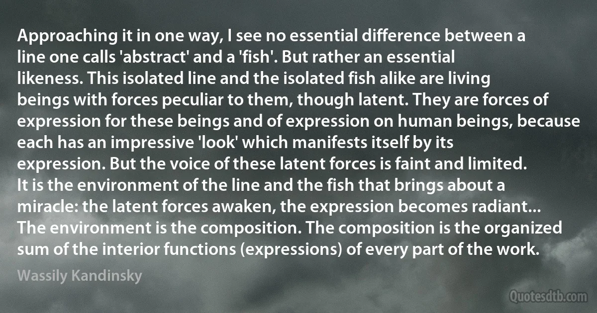 Approaching it in one way, I see no essential difference between a line one calls 'abstract' and a 'fish'. But rather an essential likeness. This isolated line and the isolated fish alike are living beings with forces peculiar to them, though latent. They are forces of expression for these beings and of expression on human beings, because each has an impressive 'look' which manifests itself by its expression. But the voice of these latent forces is faint and limited. It is the environment of the line and the fish that brings about a miracle: the latent forces awaken, the expression becomes radiant... The environment is the composition. The composition is the organized sum of the interior functions (expressions) of every part of the work. (Wassily Kandinsky)