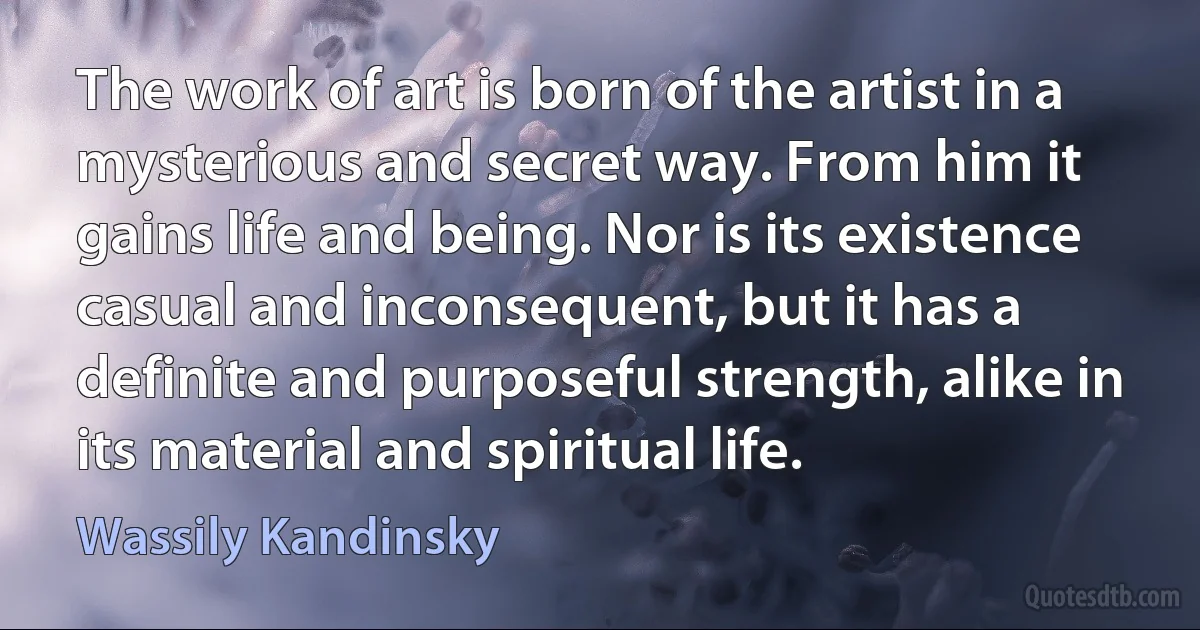 The work of art is born of the artist in a mysterious and secret way. From him it gains life and being. Nor is its existence casual and inconsequent, but it has a definite and purposeful strength, alike in its material and spiritual life. (Wassily Kandinsky)