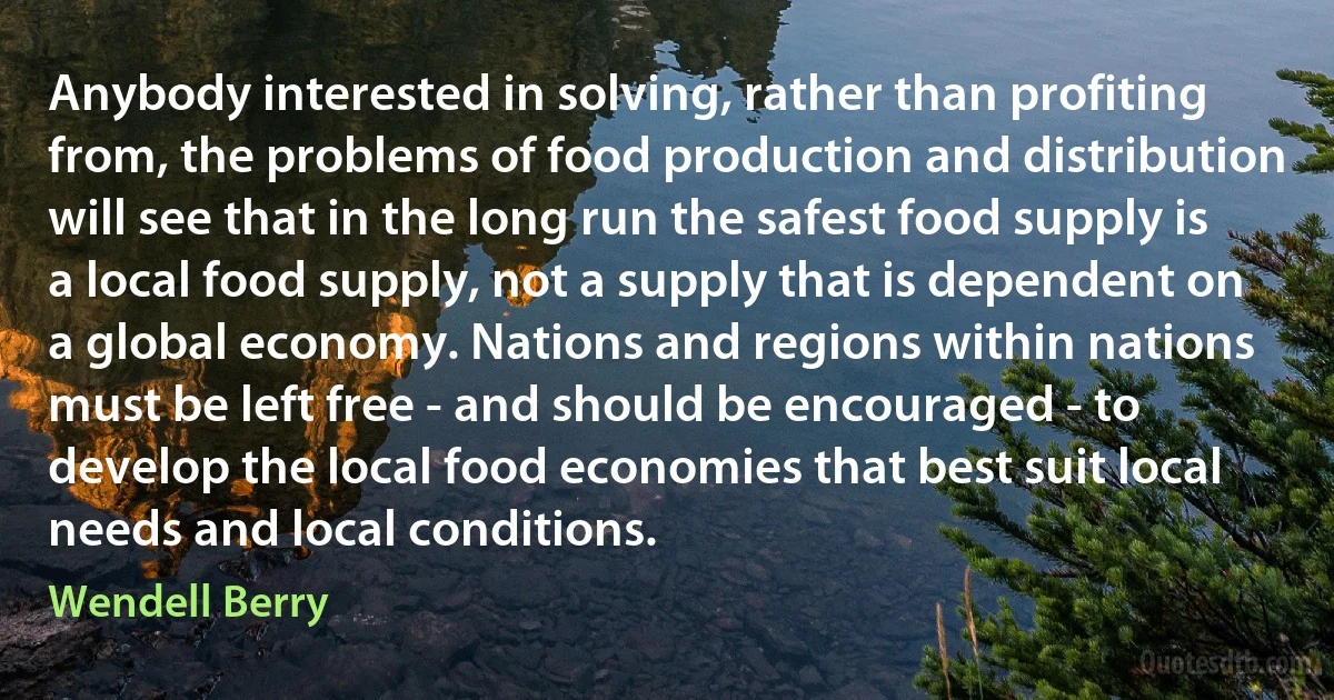 Anybody interested in solving, rather than profiting from, the problems of food production and distribution will see that in the long run the safest food supply is a local food supply, not a supply that is dependent on a global economy. Nations and regions within nations must be left free - and should be encouraged - to develop the local food economies that best suit local needs and local conditions. (Wendell Berry)