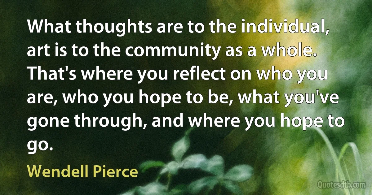 What thoughts are to the individual, art is to the community as a whole. That's where you reflect on who you are, who you hope to be, what you've gone through, and where you hope to go. (Wendell Pierce)