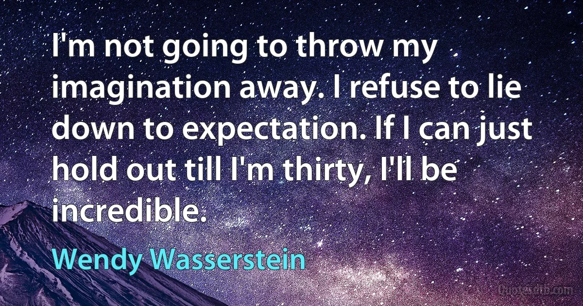 I'm not going to throw my imagination away. I refuse to lie down to expectation. If I can just hold out till I'm thirty, I'll be incredible. (Wendy Wasserstein)