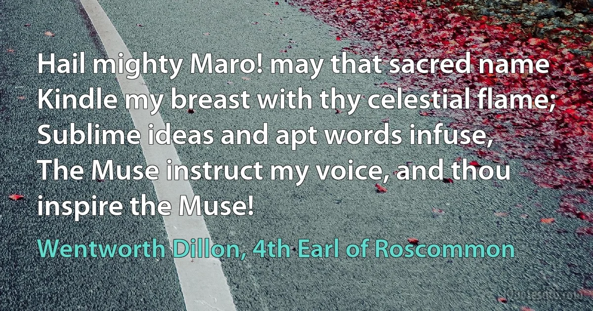 Hail mighty Maro! may that sacred name
Kindle my breast with thy celestial flame;
Sublime ideas and apt words infuse,
The Muse instruct my voice, and thou inspire the Muse! (Wentworth Dillon, 4th Earl of Roscommon)