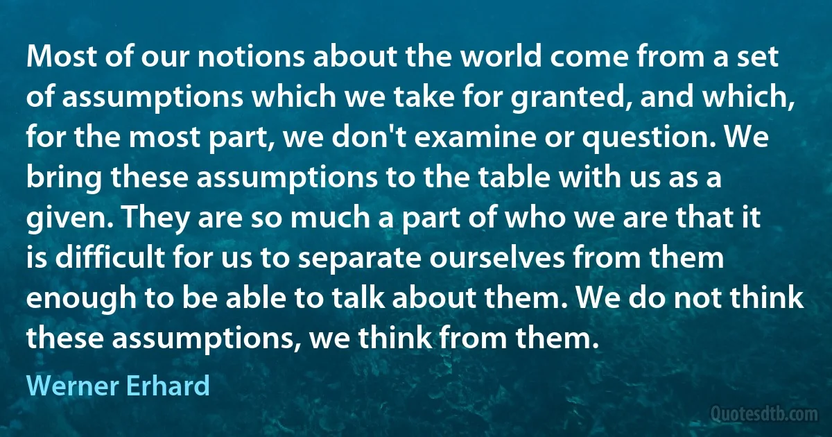 Most of our notions about the world come from a set of assumptions which we take for granted, and which, for the most part, we don't examine or question. We bring these assumptions to the table with us as a given. They are so much a part of who we are that it is difficult for us to separate ourselves from them enough to be able to talk about them. We do not think these assumptions, we think from them. (Werner Erhard)