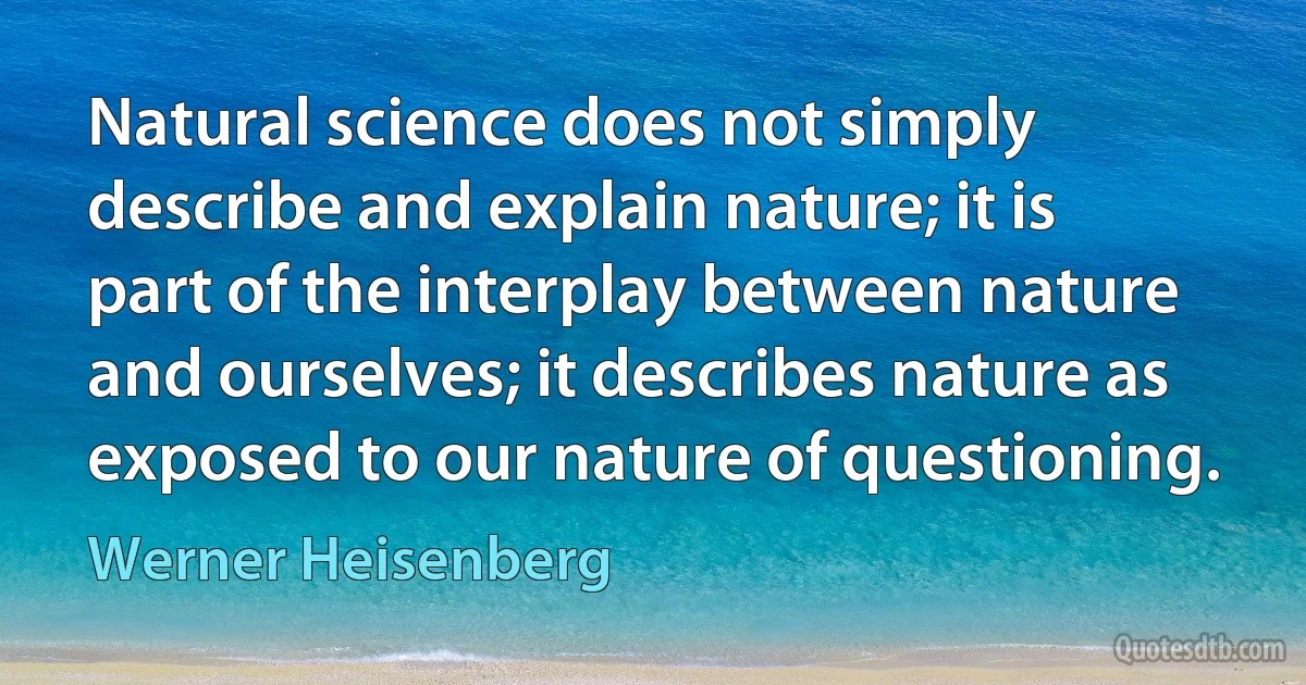 Natural science does not simply describe and explain nature; it is part of the interplay between nature and ourselves; it describes nature as exposed to our nature of questioning. (Werner Heisenberg)