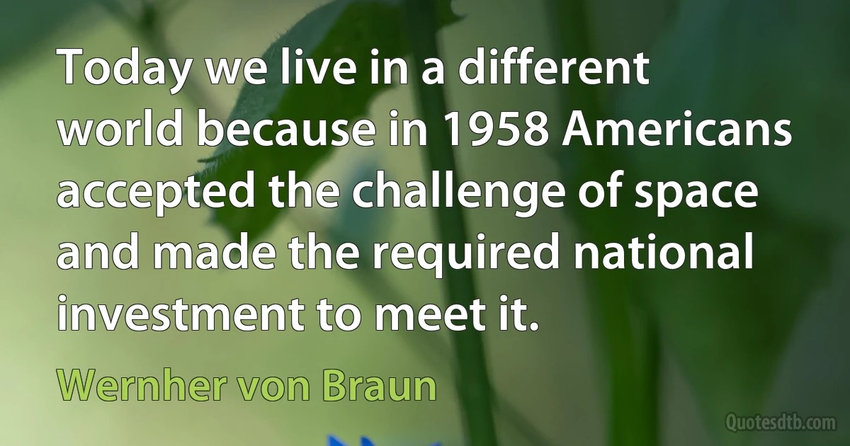 Today we live in a different world because in 1958 Americans accepted the challenge of space and made the required national investment to meet it. (Wernher von Braun)