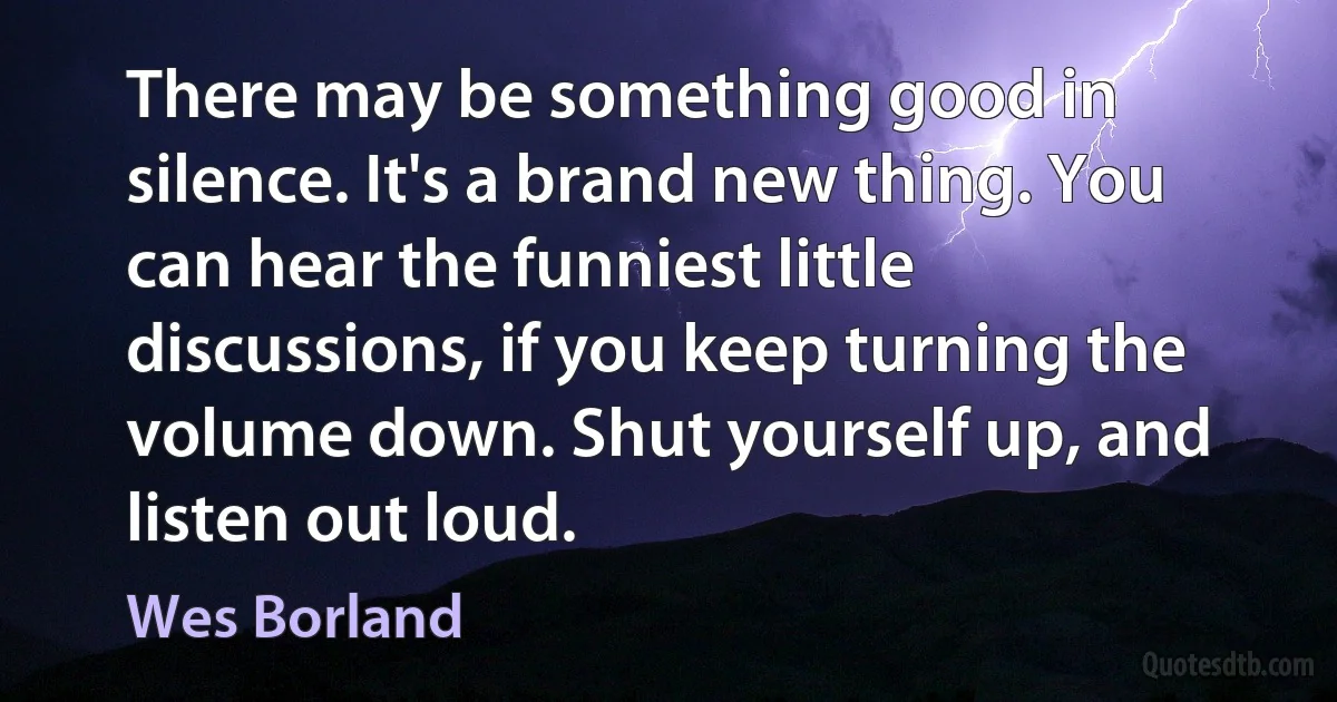 There may be something good in silence. It's a brand new thing. You can hear the funniest little discussions, if you keep turning the volume down. Shut yourself up, and listen out loud. (Wes Borland)