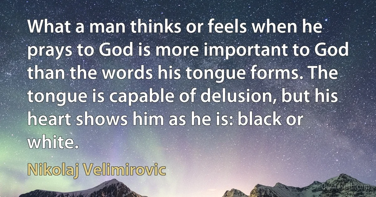 What a man thinks or feels when he prays to God is more important to God than the words his tongue forms. The tongue is capable of delusion, but his heart shows him as he is: black or white. (Nikolaj Velimirovic)