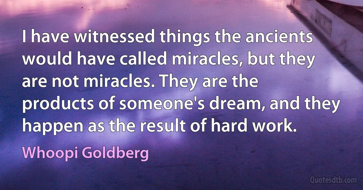 I have witnessed things the ancients would have called miracles, but they are not miracles. They are the products of someone's dream, and they happen as the result of hard work. (Whoopi Goldberg)