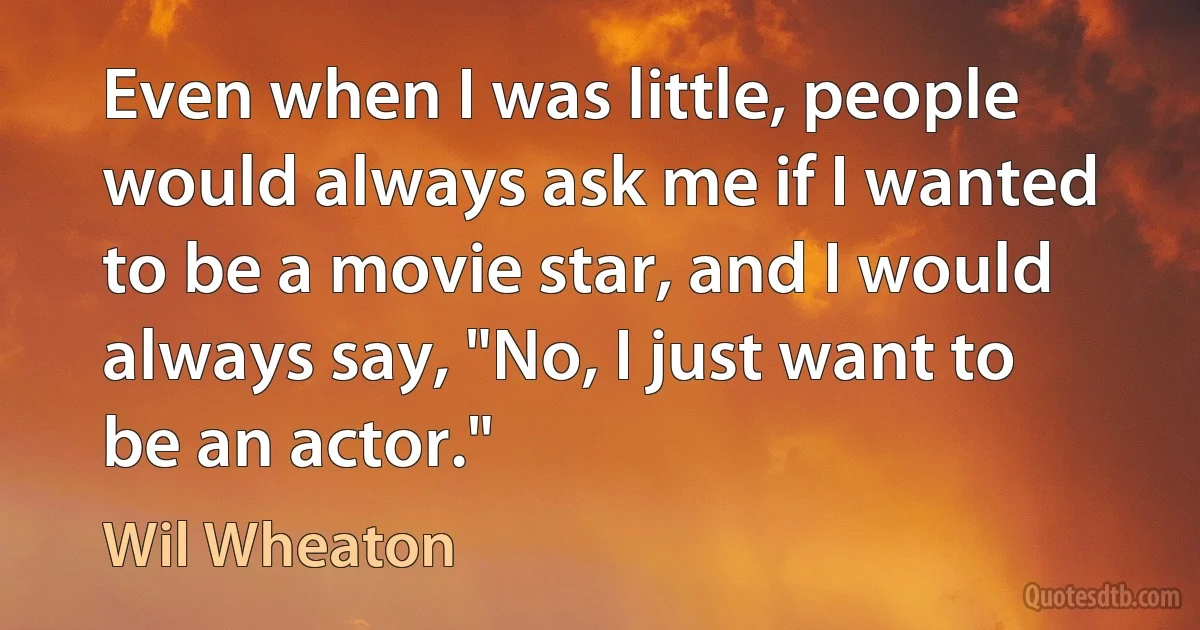 Even when I was little, people would always ask me if I wanted to be a movie star, and I would always say, "No, I just want to be an actor." (Wil Wheaton)