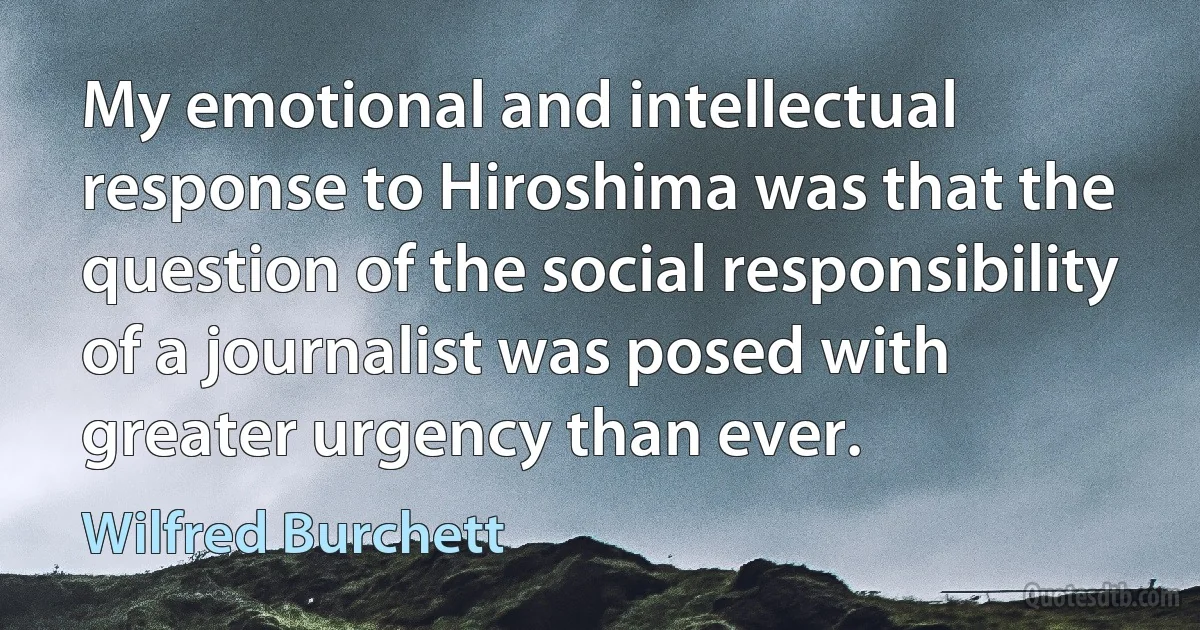 My emotional and intellectual response to Hiroshima was that the question of the social responsibility of a journalist was posed with greater urgency than ever. (Wilfred Burchett)