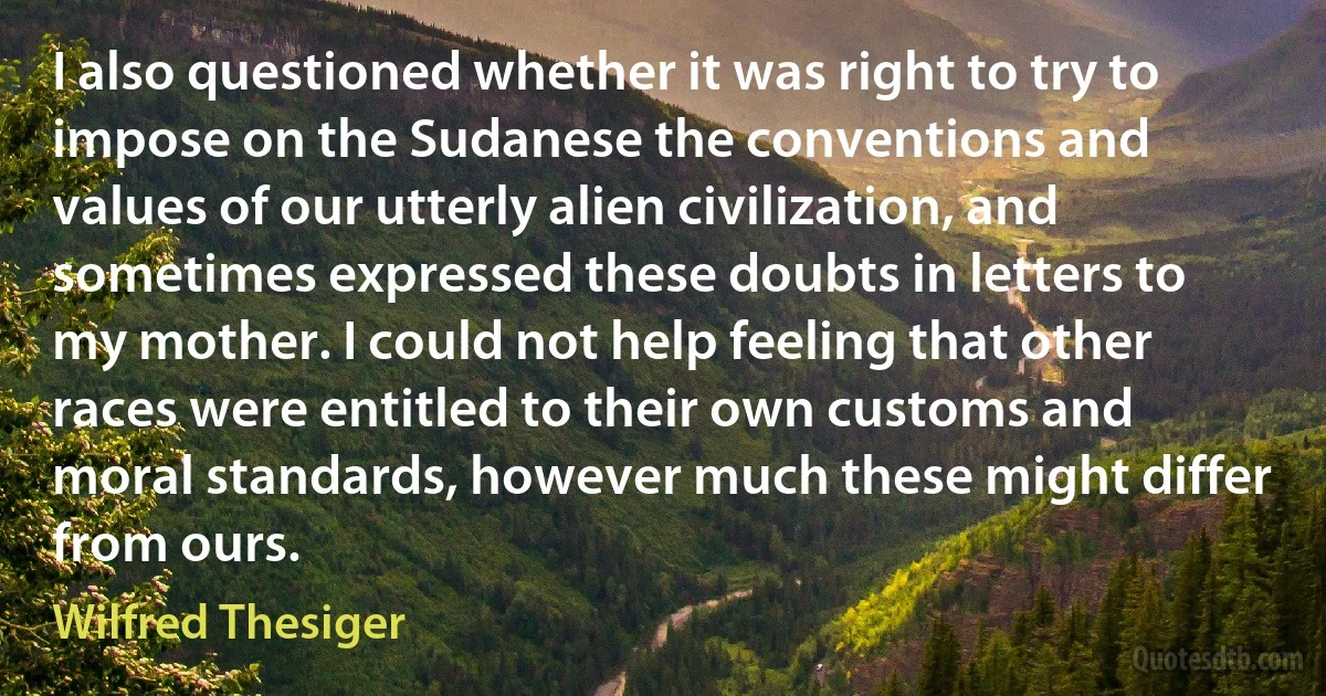 I also questioned whether it was right to try to impose on the Sudanese the conventions and values of our utterly alien civilization, and sometimes expressed these doubts in letters to my mother. I could not help feeling that other races were entitled to their own customs and moral standards, however much these might differ from ours. (Wilfred Thesiger)