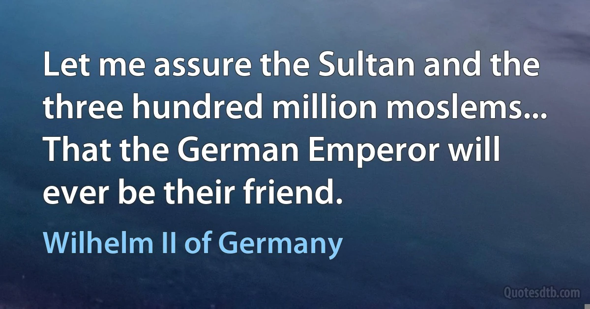 Let me assure the Sultan and the three hundred million moslems... That the German Emperor will ever be their friend. (Wilhelm II of Germany)