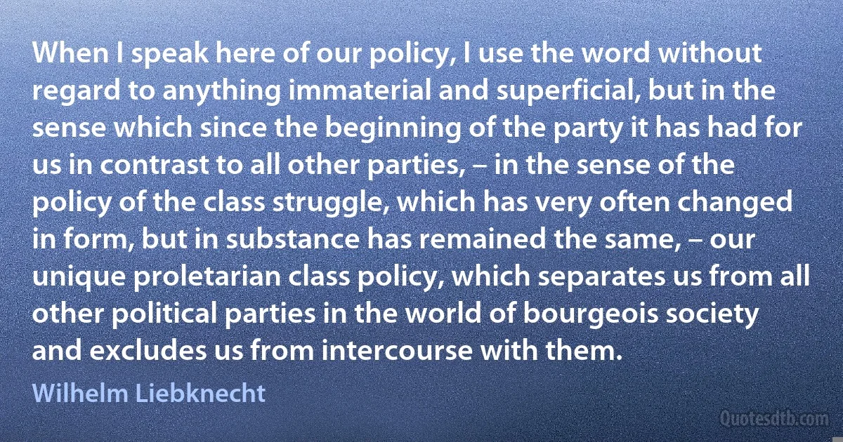 When I speak here of our policy, I use the word without regard to anything immaterial and superficial, but in the sense which since the beginning of the party it has had for us in contrast to all other parties, – in the sense of the policy of the class struggle, which has very often changed in form, but in substance has remained the same, – our unique proletarian class policy, which separates us from all other political parties in the world of bourgeois society and excludes us from intercourse with them. (Wilhelm Liebknecht)