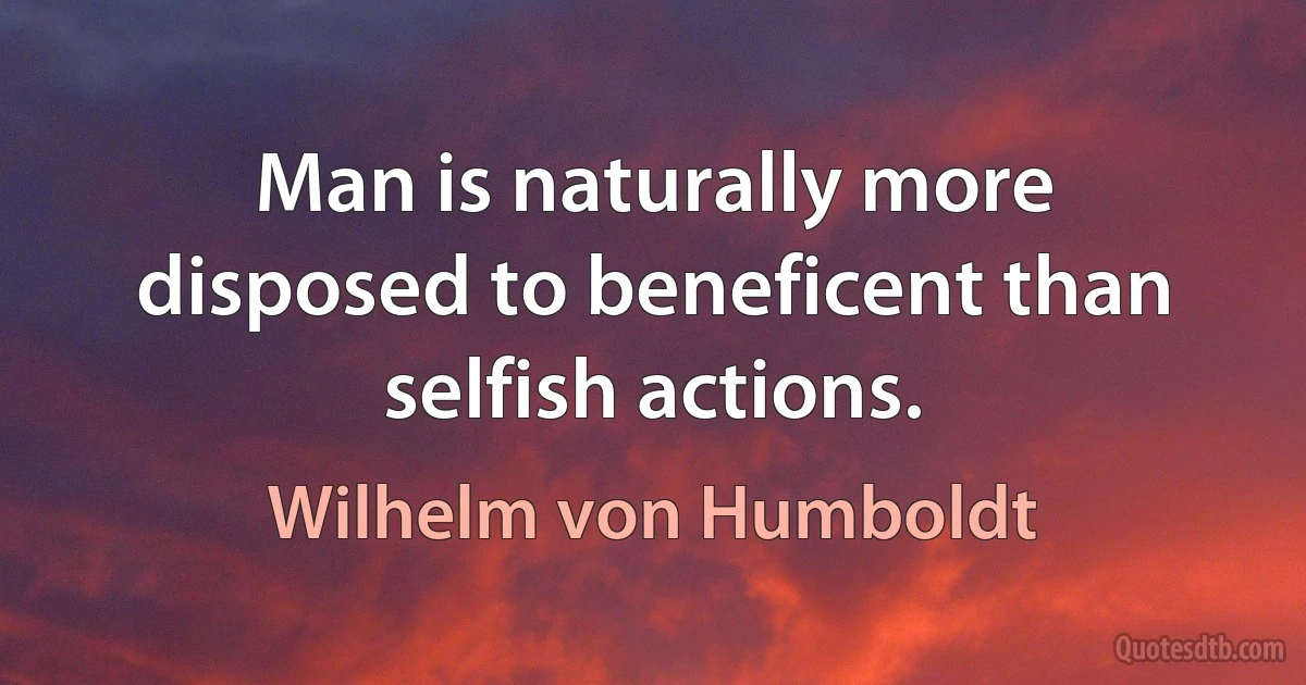 Man is naturally more disposed to beneficent than selfish actions. (Wilhelm von Humboldt)