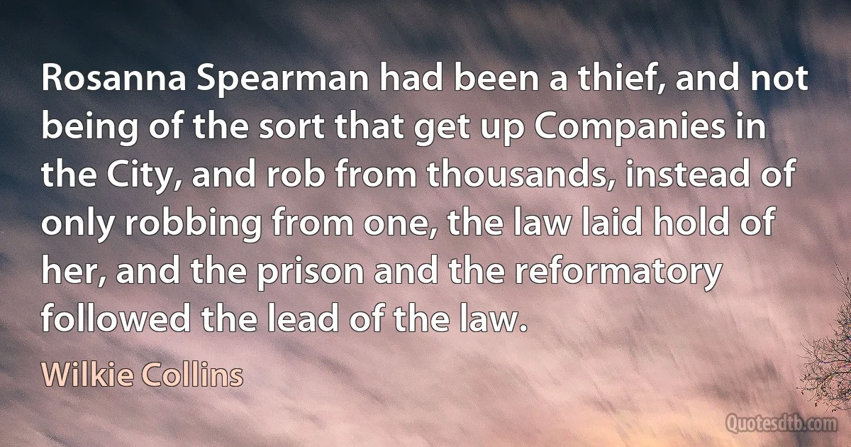 Rosanna Spearman had been a thief, and not being of the sort that get up Companies in the City, and rob from thousands, instead of only robbing from one, the law laid hold of her, and the prison and the reformatory followed the lead of the law. (Wilkie Collins)