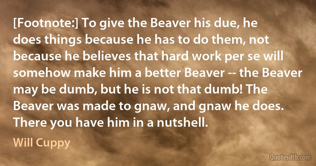 [Footnote:] To give the Beaver his due, he does things because he has to do them, not because he believes that hard work per se will somehow make him a better Beaver -- the Beaver may be dumb, but he is not that dumb! The Beaver was made to gnaw, and gnaw he does. There you have him in a nutshell. (Will Cuppy)