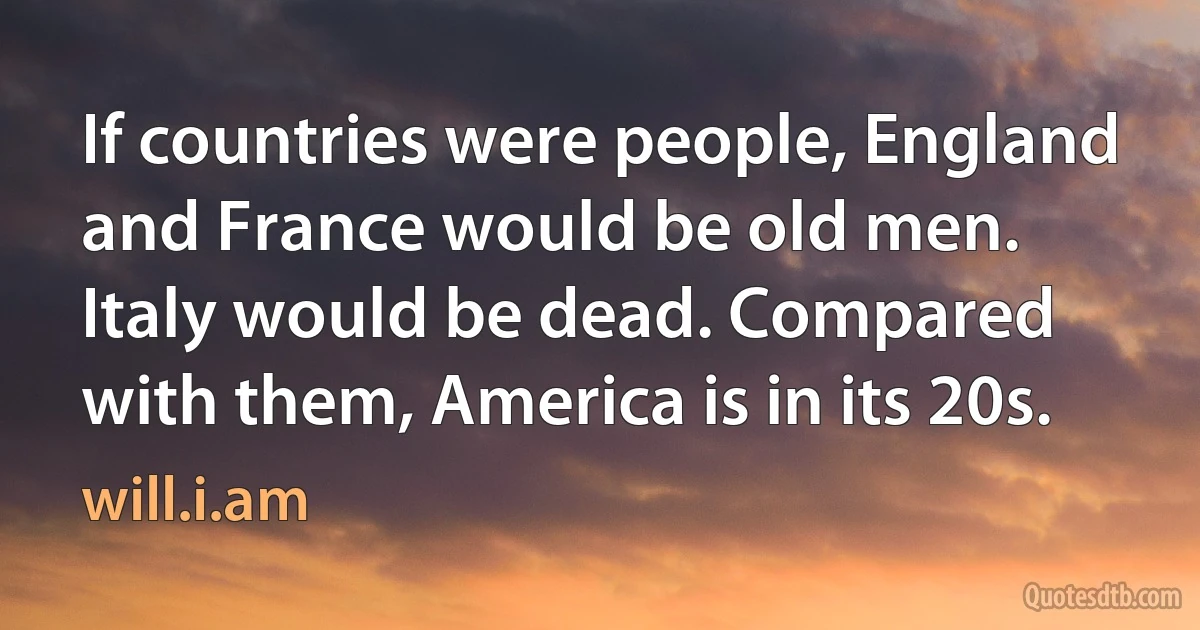 If countries were people, England and France would be old men. Italy would be dead. Compared with them, America is in its 20s. (will.i.am)