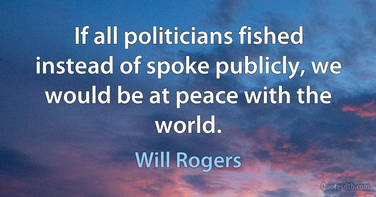 If all politicians fished instead of spoke publicly, we would be at peace with the world. (Will Rogers)