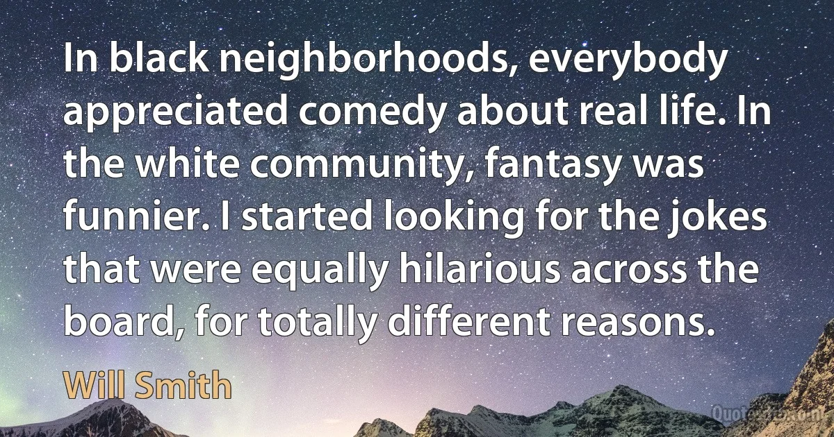 In black neighborhoods, everybody appreciated comedy about real life. In the white community, fantasy was funnier. I started looking for the jokes that were equally hilarious across the board, for totally different reasons. (Will Smith)