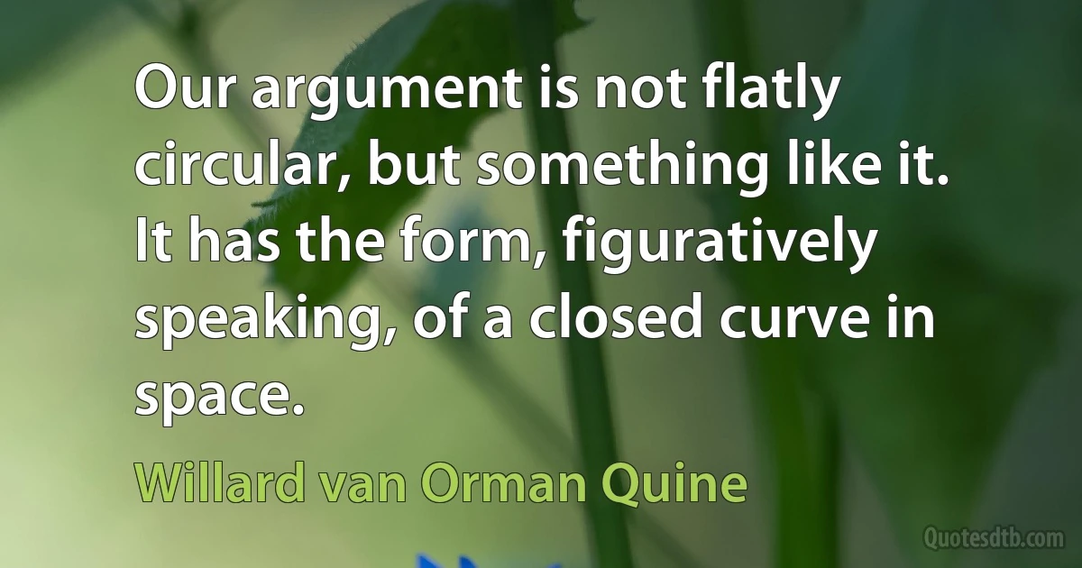 Our argument is not flatly circular, but something like it. It has the form, figuratively speaking, of a closed curve in space. (Willard van Orman Quine)