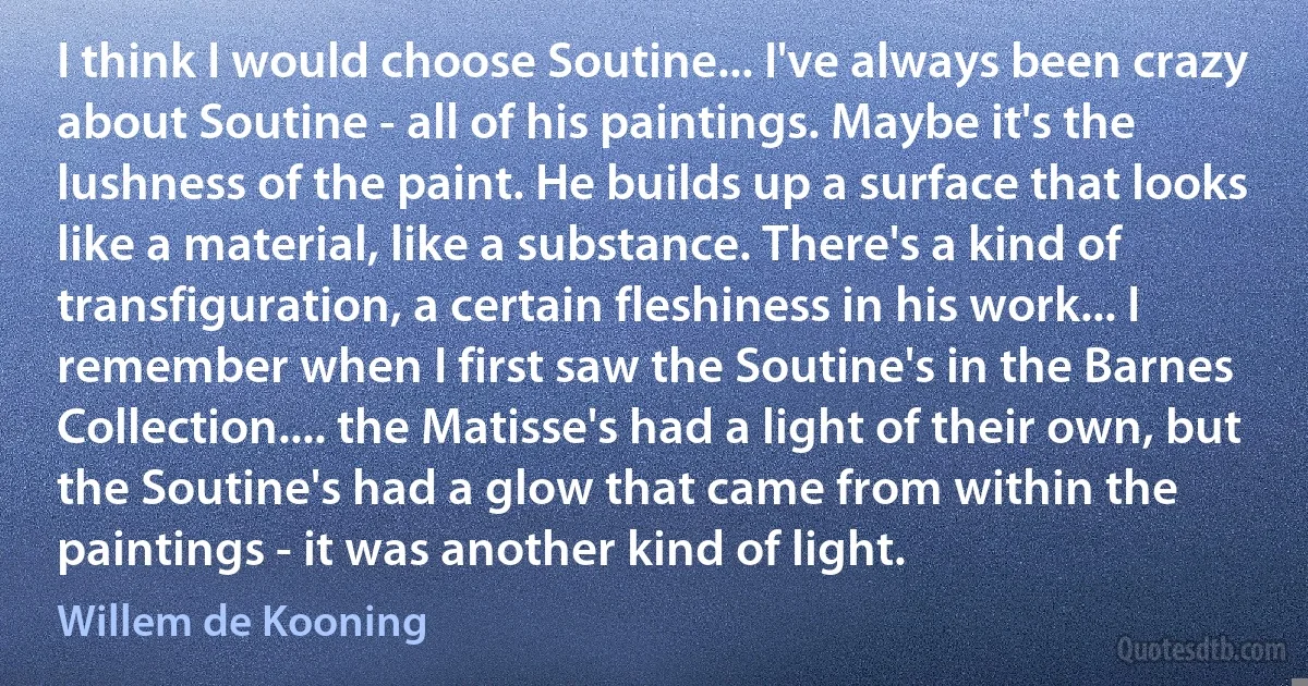 I think I would choose Soutine... I've always been crazy about Soutine - all of his paintings. Maybe it's the lushness of the paint. He builds up a surface that looks like a material, like a substance. There's a kind of transfiguration, a certain fleshiness in his work... I remember when I first saw the Soutine's in the Barnes Collection.... the Matisse's had a light of their own, but the Soutine's had a glow that came from within the paintings - it was another kind of light. (Willem de Kooning)