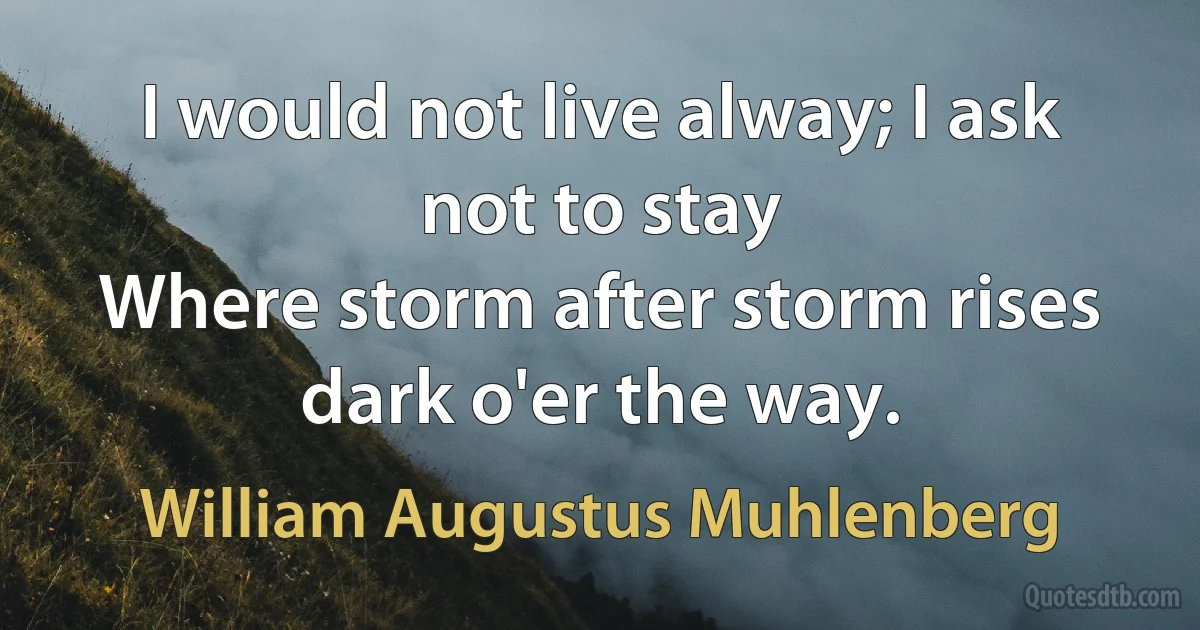 I would not live alway; I ask not to stay
Where storm after storm rises dark o'er the way. (William Augustus Muhlenberg)