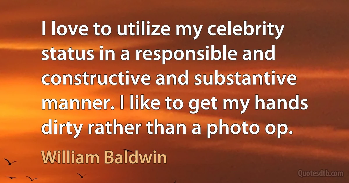 I love to utilize my celebrity status in a responsible and constructive and substantive manner. I like to get my hands dirty rather than a photo op. (William Baldwin)