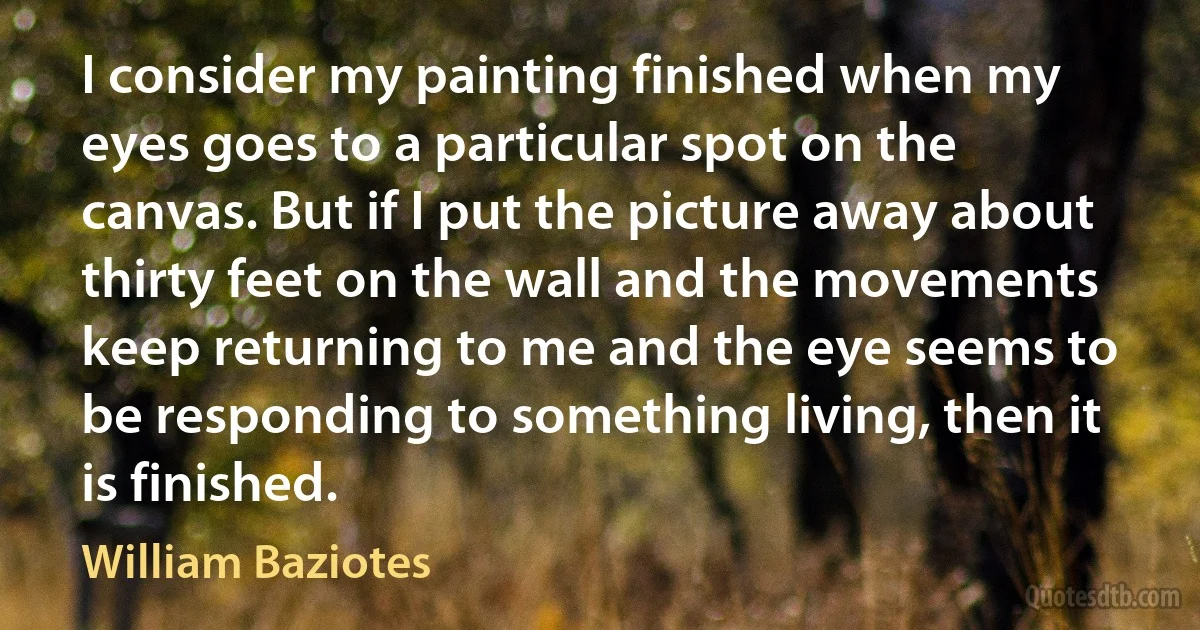 I consider my painting finished when my eyes goes to a particular spot on the canvas. But if I put the picture away about thirty feet on the wall and the movements keep returning to me and the eye seems to be responding to something living, then it is finished. (William Baziotes)