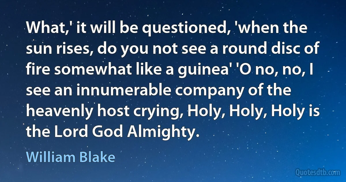 What,' it will be questioned, 'when the sun rises, do you not see a round disc of fire somewhat like a guinea' 'O no, no, I see an innumerable company of the heavenly host crying, Holy, Holy, Holy is the Lord God Almighty. (William Blake)